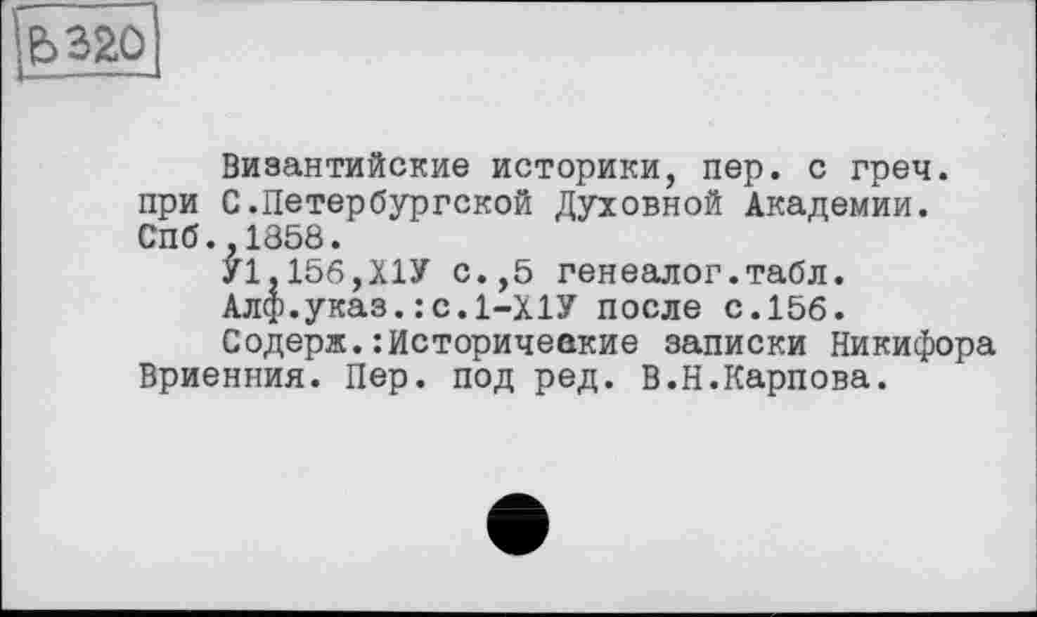 ﻿в 320
Византийские историки, пер. с греч. при С.Петербургской Духовной Академии. Спб.,1858.
У1,156,Х1У с.,5 генеалог.табл.
Алф.указ.:с.1-Х1У после с.156.
Содерж.:Исторические записки Никифора Вриенния. Пер. под ред. В.Н.Карпова.